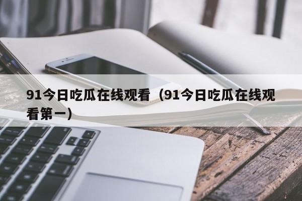 91今日吃瓜在线观看(91今日吃瓜在线观看第一)